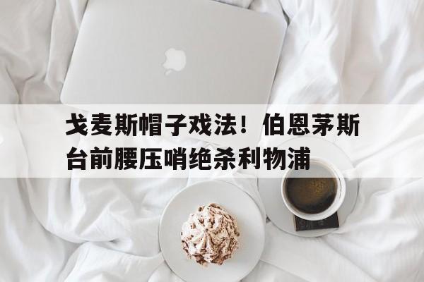 戈麦斯帽子戏法！伯恩茅斯台前腰压哨绝杀利物浦的简单介绍