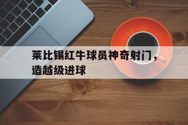 莱比锡红牛球员神奇射门，造越级进球的简单介绍