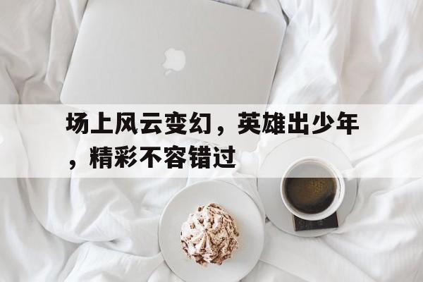 场上风云变幻，英雄出少年，精彩不容错过的简单介绍