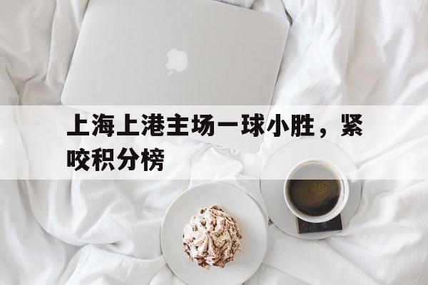 上海上港主场一球小胜，紧咬积分榜的简单介绍