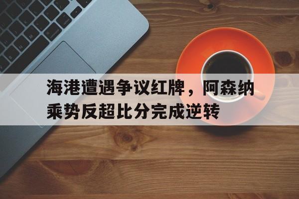 海港遭遇争议红牌，阿森纳乘势反超比分完成逆转