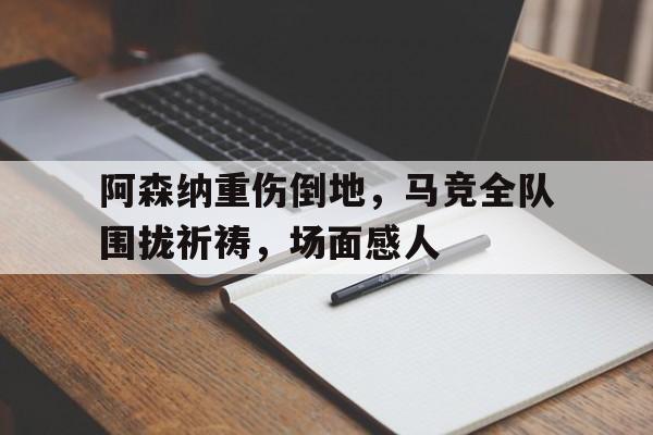 阿森纳重伤倒地，马竞全队围拢祈祷，场面感人