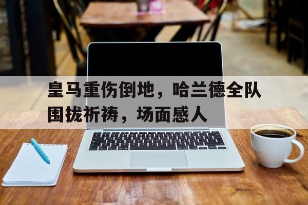 皇马重伤倒地,哈兰德全队围拢祈祷,场面感人皇马引进哈兰德