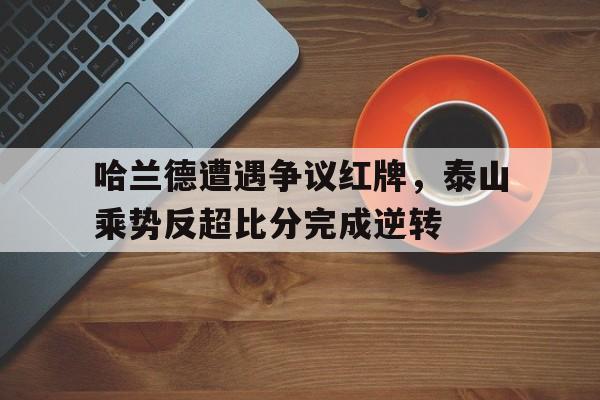 哈兰德遭遇争议红牌，泰山乘势反超比分完成逆转