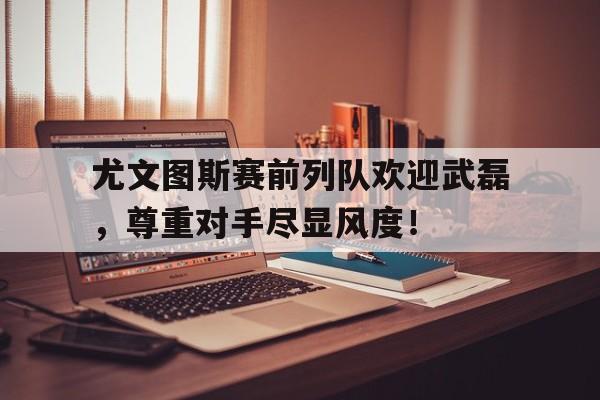 尤文图斯赛前列队欢迎武磊，尊重对手尽显风度！